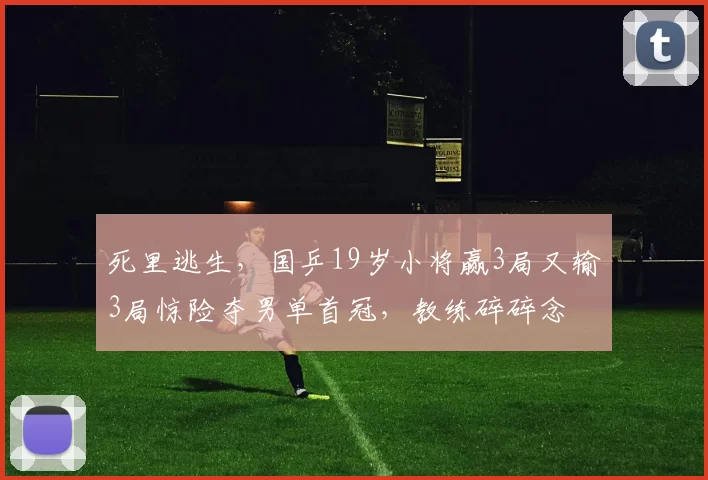 死里逃生，国乒19岁小将赢3局又输3局惊险夺男单首冠，教练碎碎念