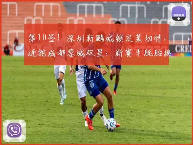 第10签！深圳新鹏城锁定莱切特，连挖成都蓉城双星，新赛季脱胎换骨