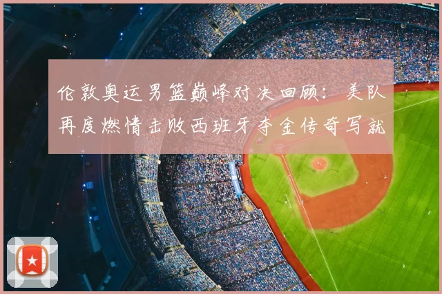 伦敦奥运男篮巅峰对决回顾：美队再度燃情击败西班牙夺金传奇写就