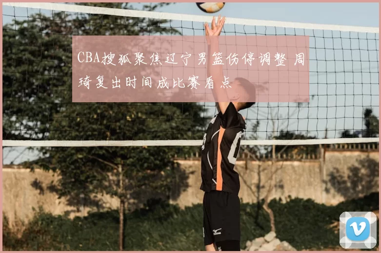 CBA搜狐聚焦辽宁男篮伤停调整 周琦复出时间成比赛看点