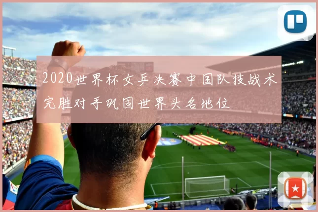 2020世界杯女乒决赛中国队技战术完胜对手巩固世界头名地位
