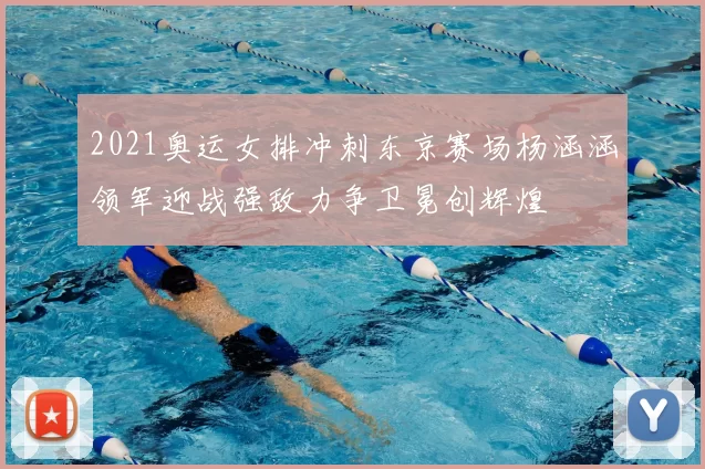 2021奥运女排冲刺东京赛场杨涵涵领军迎战强敌力争卫冕创辉煌