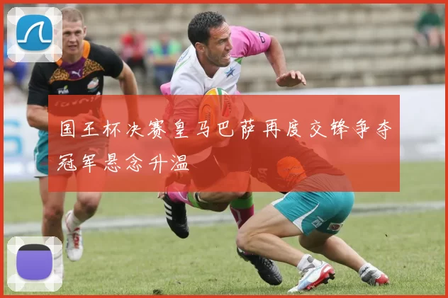 国王杯决赛皇马巴萨再度交锋争夺冠军悬念升温