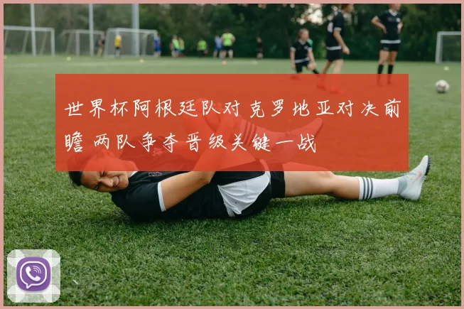 世界杯阿根廷队对克罗地亚对决前瞻 两队争夺晋级关键一战