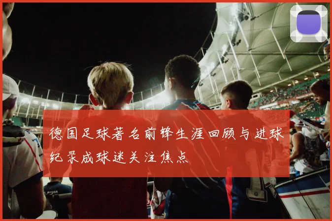 德国足球著名前锋生涯回顾与进球纪录成球迷关注焦点