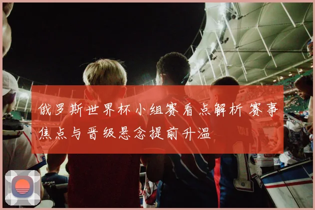 俄罗斯世界杯小组赛看点解析 赛事焦点与晋级悬念提前升温