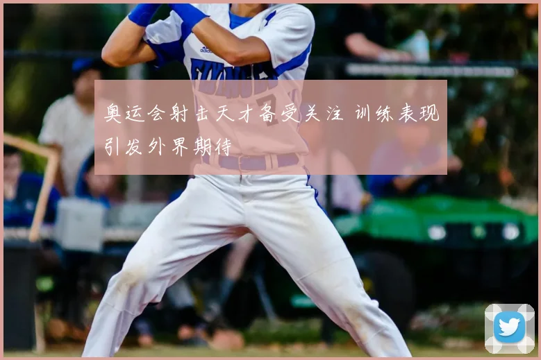 奥运会射击天才备受关注 训练表现引发外界期待