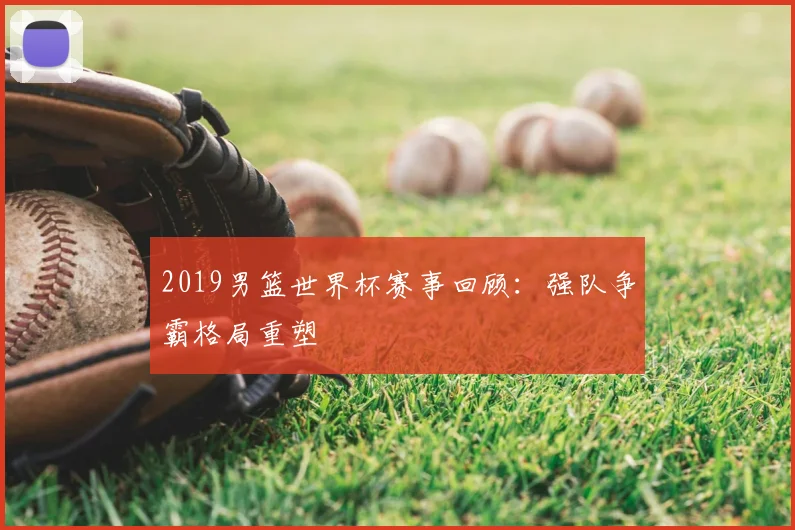 2019男篮世界杯赛事回顾:强队争霸格局重塑