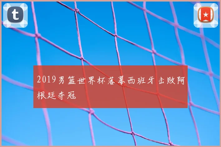 2019男篮世界杯落幕西班牙击败阿根廷夺冠