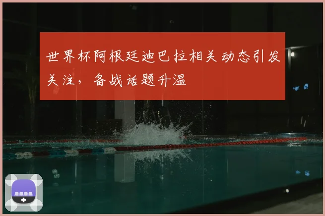 世界杯阿根廷迪巴拉相关动态引发关注，备战话题升温