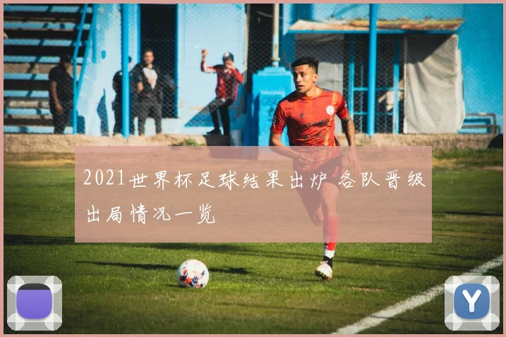 2021世界杯足球结果出炉 各队晋级出局情况一览