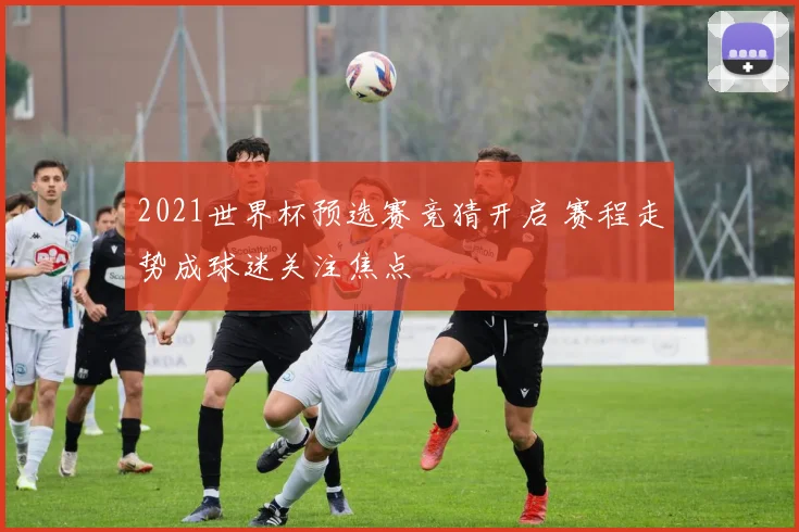 2021世界杯预选赛竞猜开启 赛程走势成球迷关注焦点