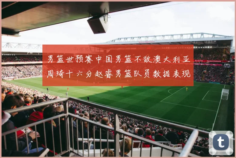 男篮世预赛中国男篮不敌澳大利亚周琦十六分赵睿男篮队员数据表现