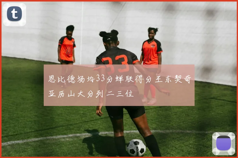 恩比德场均33分蝉联得分王东契奇亚历山大分列二三位