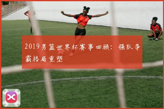 2019男篮世界杯赛事回顾：强队争霸格局重塑