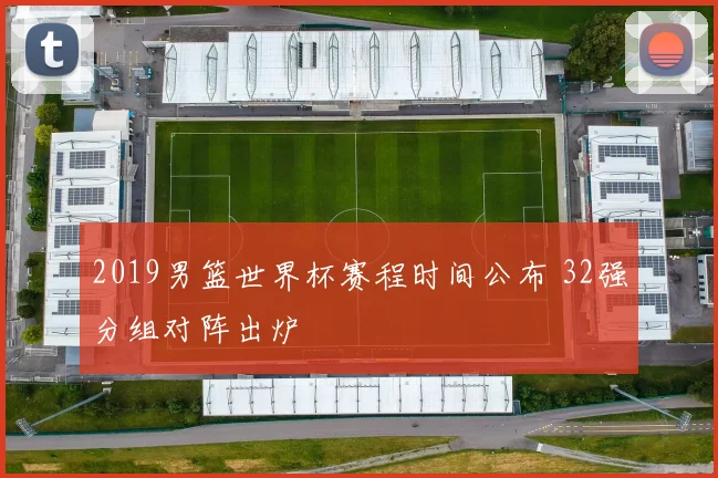 2019男篮世界杯赛程时间公布 32强分组对阵出炉
