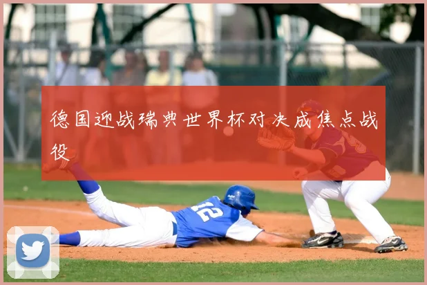 德国迎战瑞典世界杯对决成焦点战役