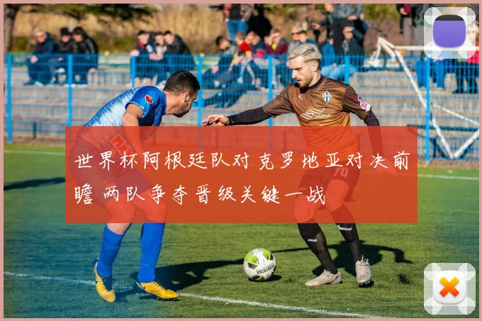 世界杯阿根廷队对克罗地亚对决前瞻 两队争夺晋级关键一战