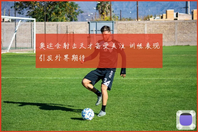 奥运会射击天才备受关注 训练表现引发外界期待