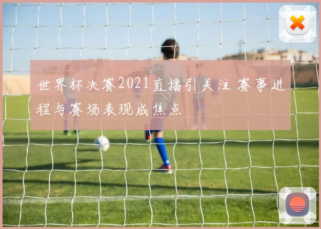 世界杯决赛2021直播引关注 赛事进程与赛场表现成焦点