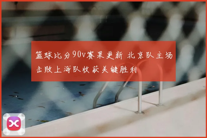 篮球比分90v赛果更新 北京队主场击败上海队收获关键胜利