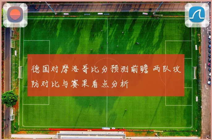 德国对摩洛哥比分预测前瞻 两队攻防对比与赛果看点分析