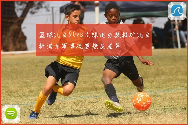 篮球比分90vs足球比分数据对比分析揭示赛事观赛热度差异