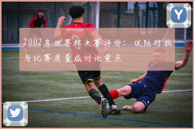 2002年世界杯决赛评价:攻防对抗与比赛质量成讨论重点