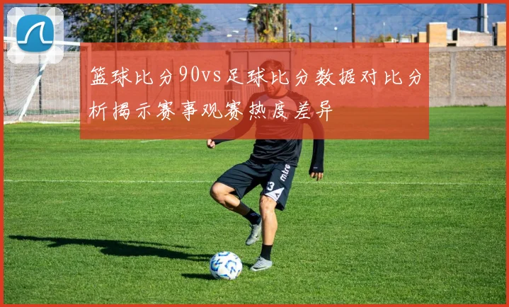 篮球比分90vs足球比分数据对比分析揭示赛事观赛热度差异