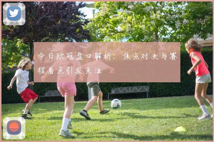 今日欧冠盘口解析：焦点对决与赛程看点引发关注