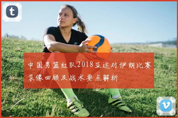 中国男篮红队2018亚运对伊朗比赛录像回顾及战术要点解析
