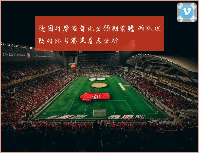 德国对摩洛哥比分预测前瞻 两队攻防对比与赛果看点分析