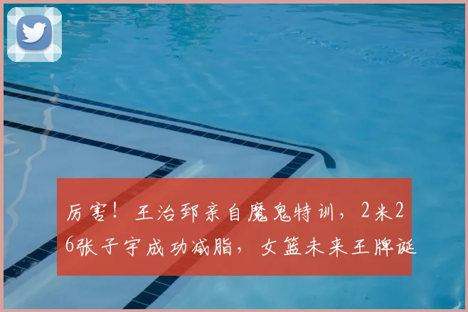 厉害!王治郅亲自魔鬼特训,2米26张子宇成功减脂,女篮未来王牌诞生