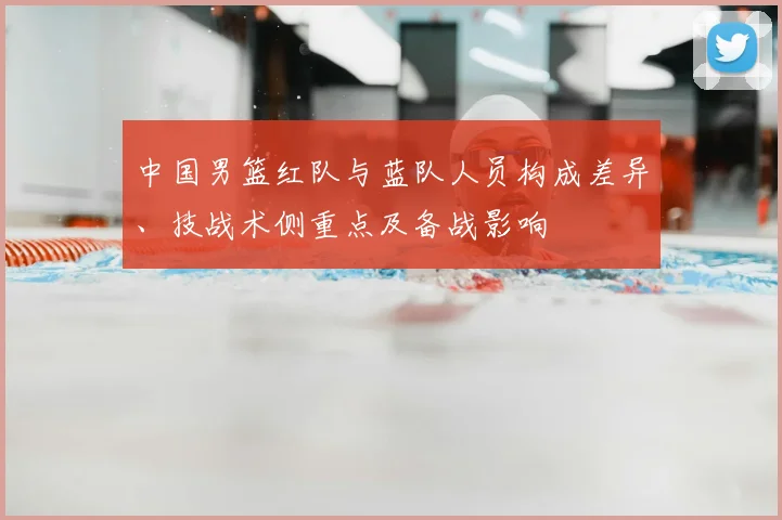 中国男篮红队与蓝队人员构成差异、技战术侧重点及备战影响